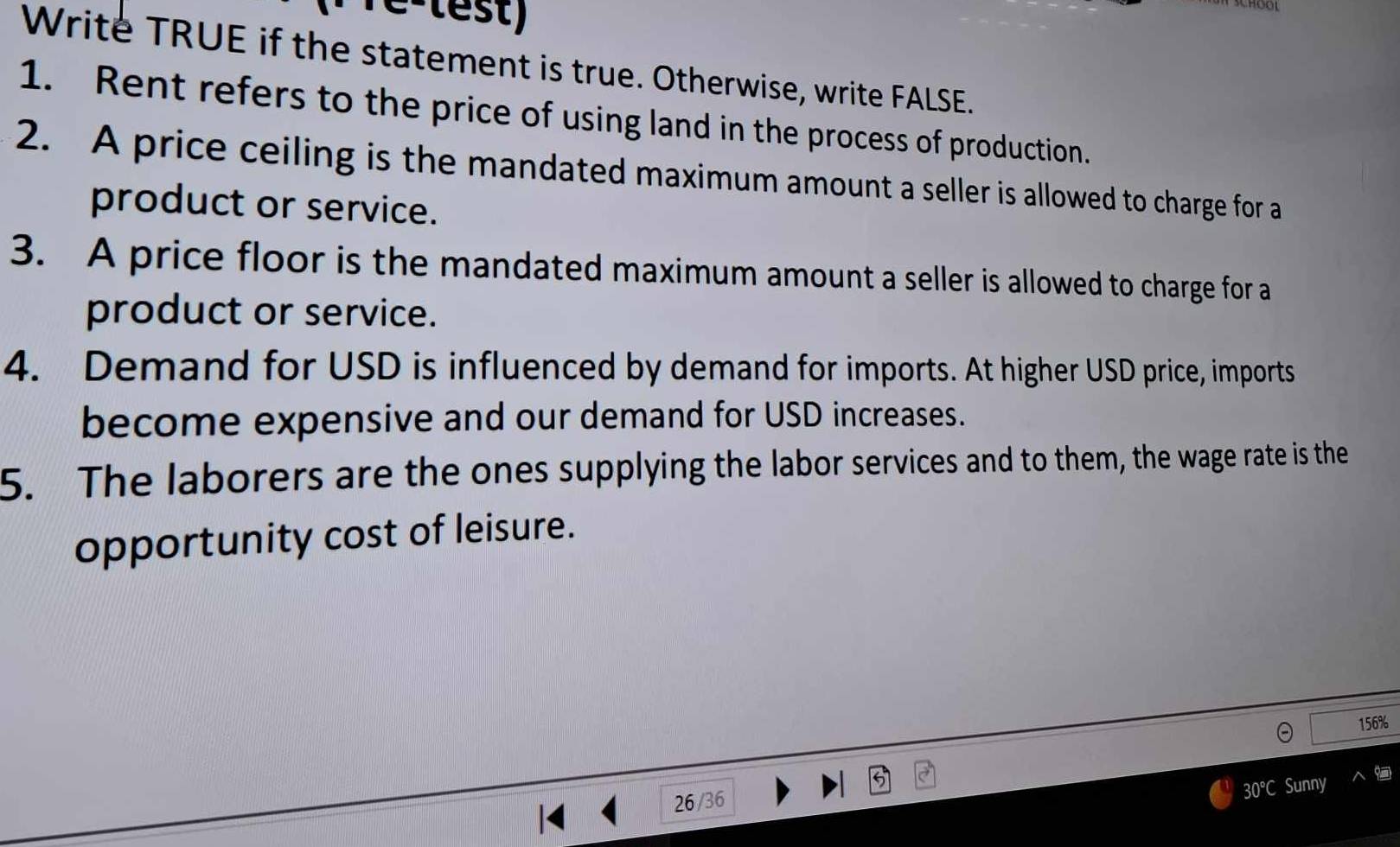 re-lest) 
Write TRUE if the statement is true. Otherwise, write FALSE. 
1. Rent refers to the price of using land in the process of production. 
2. A price ceiling is the mandated maximum amount a seller is allowed to charge for a 
product or service. 
3. A price floor is the mandated maximum amount a seller is allowed to charge for a 
product or service. 
4. Demand for USD is influenced by demand for imports. At higher USD price, imports 
become expensive and our demand for USD increases. 
5. The laborers are the ones supplying the labor services and to them, the wage rate is the 
opportunity cost of leisure.
156%
26/36
30 ℃ Sunny