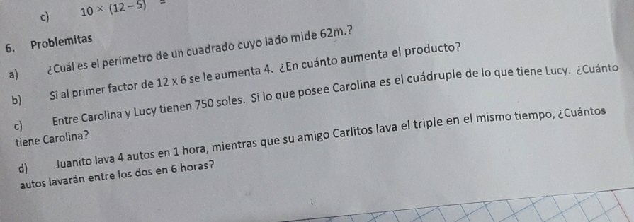 c) 10* (12-5)=
6. Problemitas
a) ¿Cuál es el perímetro de un cuadrado cuyo lado mide 62m.?
b) Si al primer factor de 12* 6 se le aumenta 4. ¿En cuánto aumenta el producto?
c) Entre Carolina y Lucy tienen 750 soles. Si lo que posee Carolina es el cuádruple de lo que tiene Lucy. ¿Cuánto
d) Juanito lava 4 autos en 1 hora, mientras que su amigo Carlitos lava el triple en el mismo tiempo, ¿Cuántos
tiene Carolina?
autos lavarán entre los dos en 6 horas?