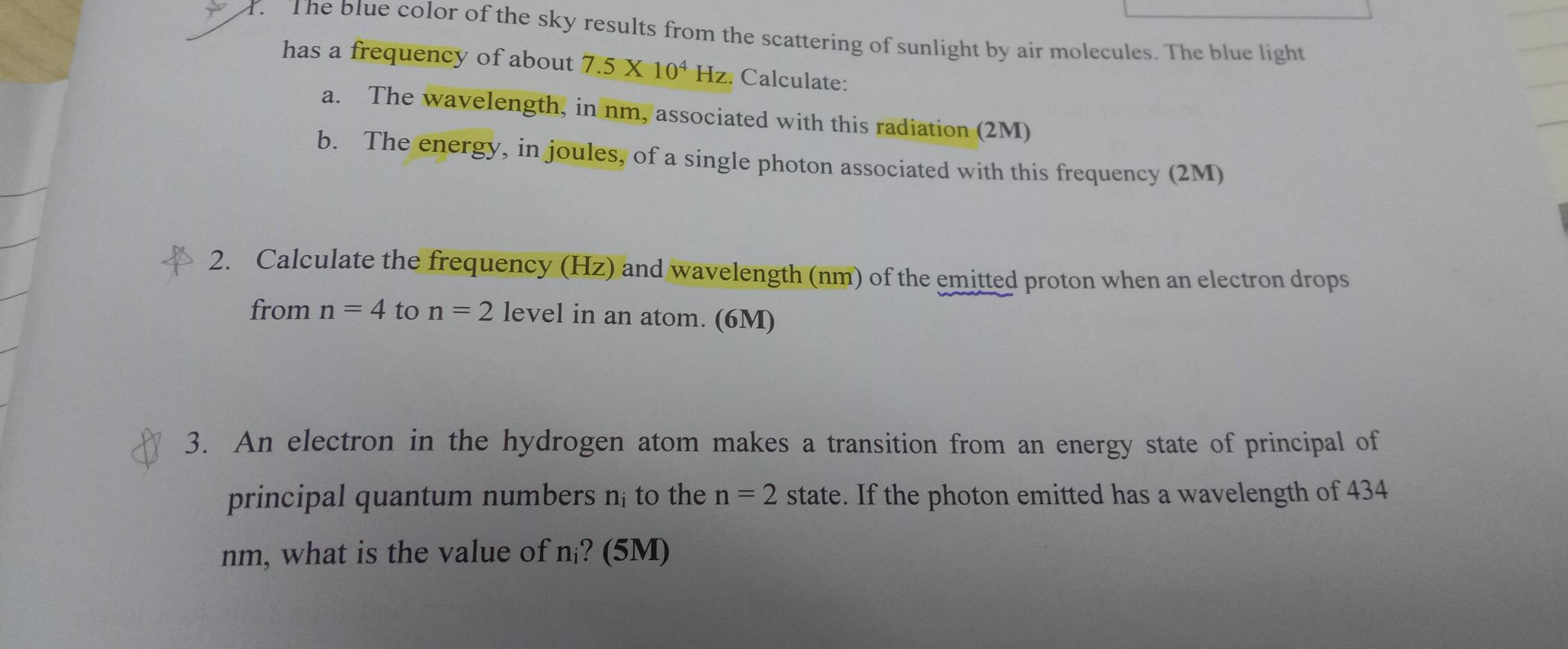 The blue color of the sky results from the scattering of sunlight by air molecules. The blue light 
has a frequency of about 7.5* 10^4 Hz. Calculate: 
a. The wavelength, in nm, associated with this radiation (2M) 
b. The energy, in joules, of a single photon associated with this frequency (2M) 
2. Calculate the frequency (Hz) and wavelength (nm) of the emitted proton when an electron drops 
from n=4 to n=2 level in an atom. (6M) 
3. An electron in the hydrogen atom makes a transition from an energy state of principal of 
principal quantum numbers n; to the n=2 state. If the photon emitted has a wavelength of 434
nm, what is the value of n? (5M)