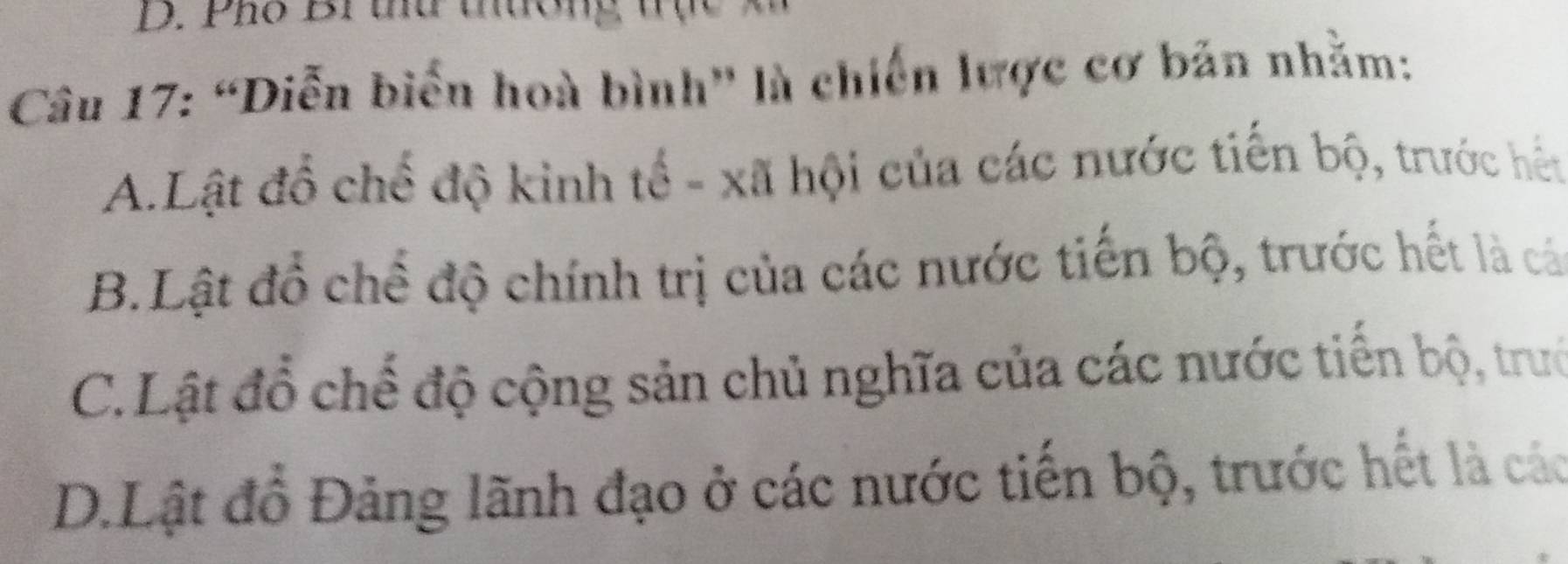 Pho Brtứ thương
Câu 17: “Diễn biển hoà bình' là chiến lược cơ bản nhằm:
A.Lật đổ chế độ kinh tế - xã hội của các nước tiến bộ, trước hết
B.Lật đồ chế độ chính trị của các nước tiến bộ, trước hết là cá
C.Lật đồ chế độ cộng sản chủ nghĩa của các nước tiến bộ, trưở
D.Lật đồ Đảng lãnh đạo ở các nước tiến bộ, trước hết là các