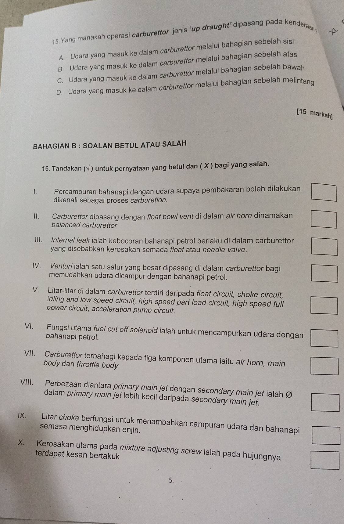 Yang manakah operasi carburettor jenis ‘up draught’ dipasang pada kenderaan ?
A. Udara yang masuk ke dalam carburettor melalui bahagian sebelah sisi
B. Udara yang masuk ke dalam carburettor melalui bahagian sebelah atas
C. Udara yang masuk ke dalam carburettor melalui bahagian sebelah bawah
D. Udara yang masuk ke dalam carburettor melalui bahagian sebelah melintang
[15 markah]
BAHAGIAN B : SOALAN BETUL ATAU SALAH
16. Tandakan (√ ) untuk pernyataan yang betul dan ( X ) bagi yang salah.
1. Percampuran bahanapi dengan udara supaya pembakaran boleh dilakukan □
dikenali sebagai proses carburetion.
II. Carburettor dipasang dengan float bowl vent di dalam air horn dinamakan □
balanced carburettor
III. Internal leak ialah kebocoran bahanapi petrol berlaku di dalam carburettor □
yang disebabkan kerosakan semada float atau needle valve.
IV. Venturi ialah satu salur yang besar dipasang di dalam carburettor bagi □
memudahkan udara dicampur dengan bahanapi petrol.
V. Litar-litar di dalam carburettor terdiri daripada float circuit, choke circuit,
idling and low speed circuit, high speed part load circuit, high speed full □
power circuit, acceleration pump circuit.
VI. Fungsi utama fuel cut off solenoid ialah untuk mencampurkan udara dengan □
bahanapi petrol.
VII. Carburettor terbahagi kepada tiga komponen utama iaitu air horn, main □
body dan throttle body
VIII. Perbezaan diantara primary main jet dengan secondary main jet ialah Ø
dalam primary main jet lebih kecil daripada secondary main jet.
□
IX. Litar choke berfungsi untuk menambahkan campuran udara dan bahanapi □
semasa menghidupkan enjin.
X. Kerosakan utama pada mixture adjusting screw ialah pada hujungnya
terdapat kesan bertakuk
5.