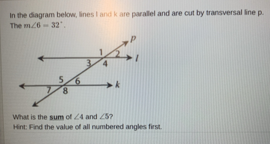 In the diagram below, lines I and k are parallel and are cut by transversal line p. 
The m∠ 6=32°. 
What is the sum of ∠ 4 and ∠ 5 ? 
Hint: Find the value of all numbered angles first.