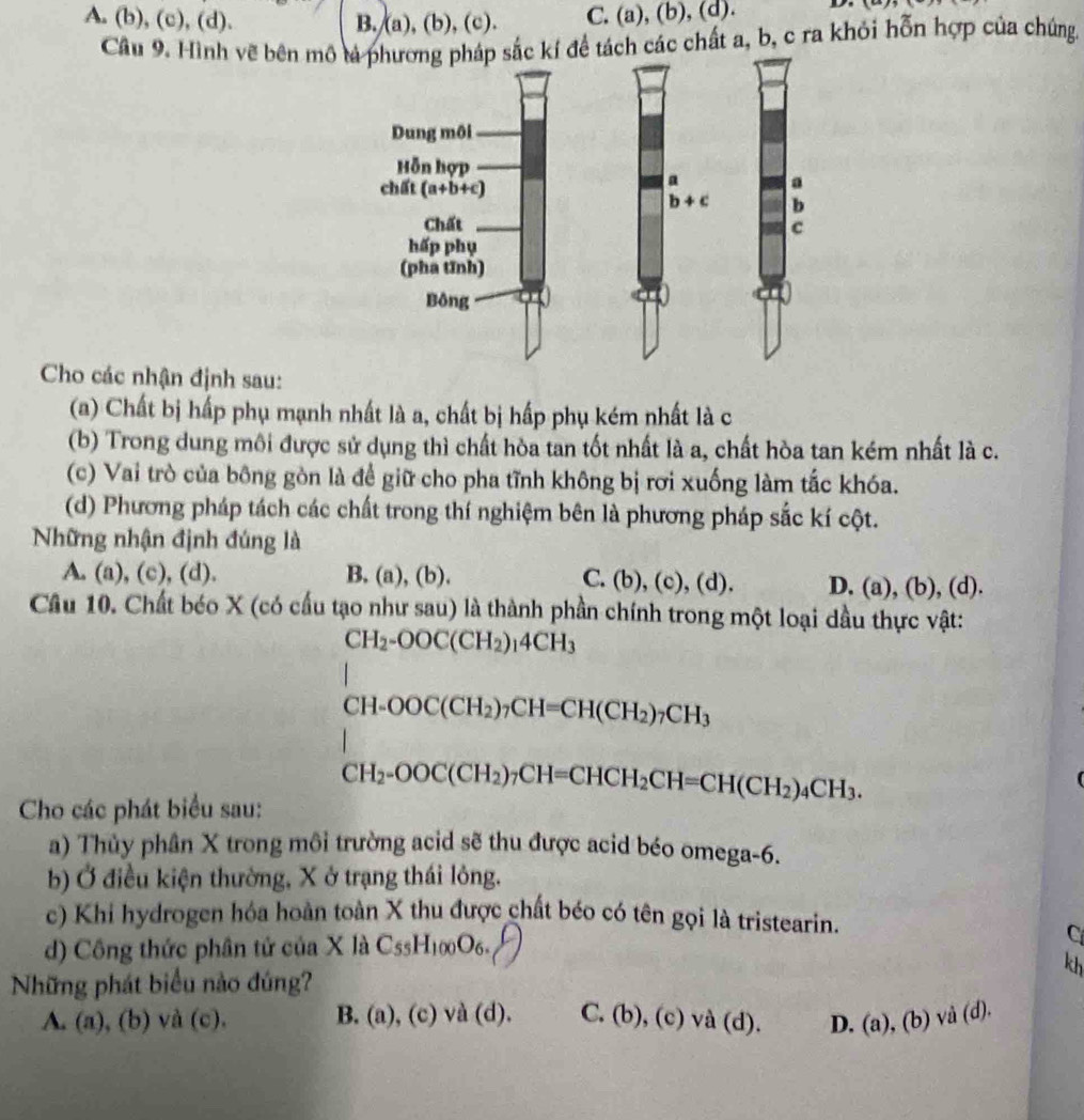 A. (b), (c), (d). B./(a), (b), (c). C. (a), (b), (d).
Cầu 9. Hình vẽ bên mô ắc kí để tách các chất a, b, c ra khỏi hỗn hợp của chúng.
Cho các nhận định sau:
(a) Chất bị hấp phụ mạnh nhất là a, chất bị hấp phụ kém nhất là c
(b) Trong dung môi được sử dụng thì chất hòa tan tốt nhất là a, chất hòa tan kém nhất là c.
(c) Vai trò của bông gòn là để giữ cho pha tĩnh không bị rơi xuống làm tắc khóa.
(d) Phương pháp tách các chất trong thí nghiệm bên là phương pháp sắc kí cột.
Những nhận định đúng là
A. (a), (c), (d). B. (a), (b). C. (b),(c),(d) D. (a), (b), (d).
Câu 10. Chất béo X (có cấu tạo như sau) là thành phần chính trong một loại dầu thực vật:
CH_2-OOC(CH_2)_14CH_3
CH-OOC(CH_2)_7CH=CH(CH_2)_7CH_3
CH_2-OOC(CH_2)_7CH=CHCH_2CH=CH(CH_2)_4CH_3.
Cho các phát biểu sau:
a) Thủy phân X trong môi trường acid sẽ thu được acid béo omega-6.
b) Ở điều kiện thường, X ở trạng thái lông.
c) Khi hydrogen hóa hoàn toàn X thu được chất béo có tên gọi là tristearin.
d) Công thức phân tử của X là C_55H_100O_6. C
kh
Những phát biểu nào đúng?
A. (a), (b) và (c). B. (a), (c) và (d). C. (b), ( ) va(d). D. (a), (b) vå (d).