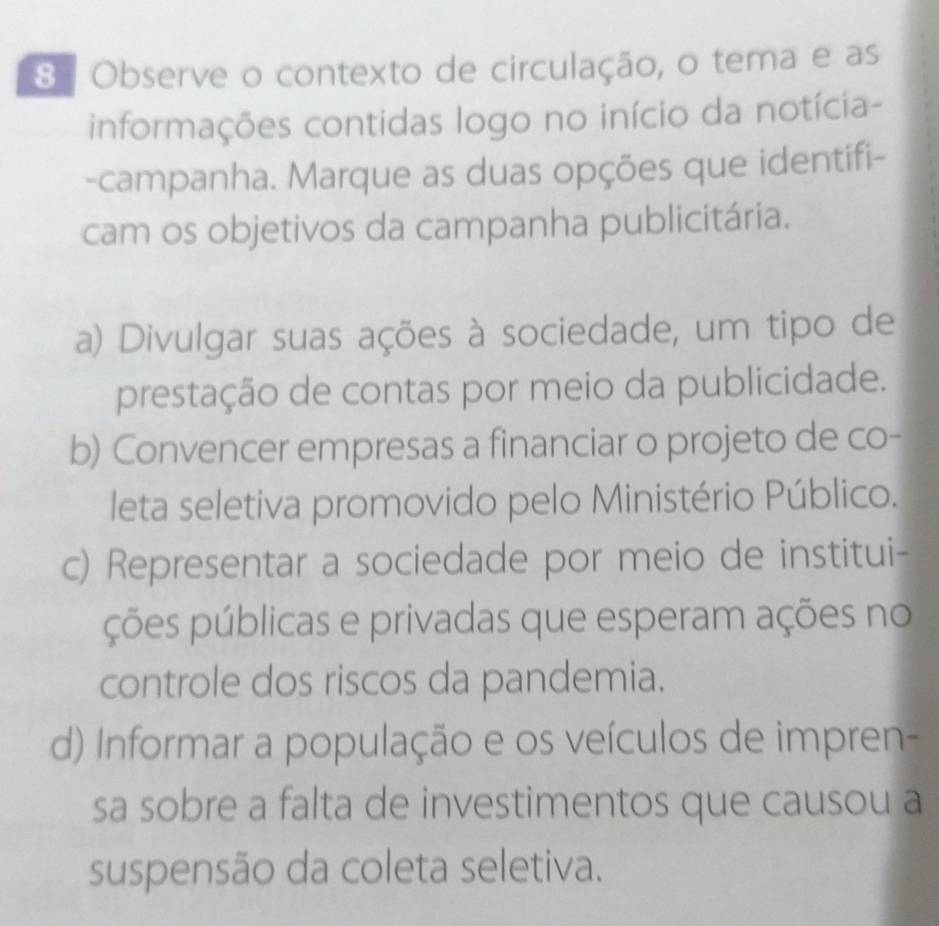 Observe o contexto de circulação, o tema e as
informações contidas logo no início da notícia-
-campanha. Marque as duas opções que identifi-
cam os objetivos da campanha publicitária.
a) Divulgar suas ações à sociedade, um tipo de
prestação de contas por meio da publicidade.
b) Convencer empresas a financiar o projeto de co-
leta seletiva promovido pelo Ministério Público.
c) Representar a sociedade por meio de institui-
ções públicas e privadas que esperam ações no
controle dos riscos da pandemia.
d) Informar a população e os veículos de impren-
sa sobre a falta de investimentos que causou a
suspensão da coleta seletiva.