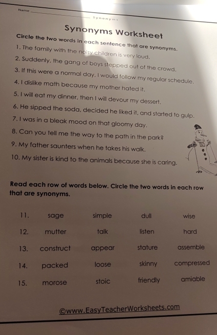 Name_
S y n o n y m s
Synonyms Worksheet
Circle the two words in each sentence that are synonyms.
1. The family with the noisy children is very loud.
2. Suddenly, the gang of boys stepped out of the crowd.
3. If this were a normal day, I would follow my regular schedule.
4. I dislike math because my mother hated it.
5. I will eat my dinner, then I will devour my dessert.
6. He sipped the soda, decided he liked it, and started to gulp.
7. I was in a bleak mood on that gloomy day.
8. Can you tell me the way to the path in the park?
9. My father saunters when he takes his walk.
10. My sister is kind to the animals because she is caring.
Read each row of words below. Circle the two words in each row
that are synonyms.
11. sage simple dull wise
12. mutter talk listen hard
13. construct appear stature assemble
14. packed loose skinny compressed
15. morose stoic friendly amiable
©www.EasyTeacherWorksheets.com