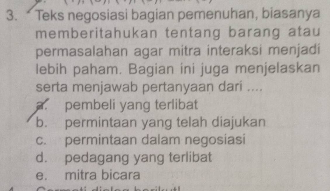 Teks negosiasi bagian pemenuhan, biasanya
memberitahukan tentang barang atau
permasalahan agar mitra interaksi menjadi
lebih paham. Bagian ini juga menjelaskan
serta menjawab pertanyaan dari ....
a. pembeli yang terlibat
b. permintaan yang telah diajukan
c. permintaan dalam negosiasi
d. pedagang yang terlibat
e. mitra bicara