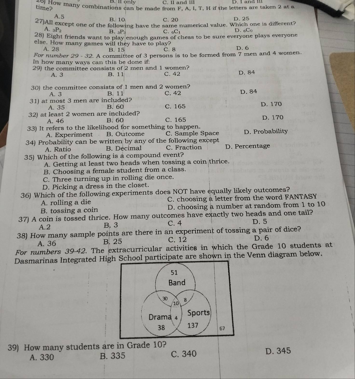 B. ll only C. II and III D.  and I
40) How many combinations can be made from F, A, I, T, H if the letters are taken 2 at a
time?
A.5
B. 10 C. 20 D. 25
27)All except one of the following have the same numerical value. Which one is different?
A. _3P_2 D. _6C_0
B. _3P_3 C. _6C_1
28) Eight friends want to play|enough games of chess to be sure everyone plays everyone
else. How many games will they have to play?
A. 28 B. 15 C. 8 D. 6
For number 29 - 32. A committee of 3 persons is to be formed from 7 men and 4 women.
In how many ways can this be done if:
29) the committee consists of 2 men and 1 women?
A. 3 B. 11 C. 42 D. 84
30) the committee consists of 1 men and 2 women?
A. 3 B. 11 C. 42 D. 84
31) at most 3 men are included?
A. 35 B. 60 C. 165
D. 170
32) at least 2 women are included?
A. 46 B. 60 C. 165 D. 170
33) It refers to the likelihood for something to happen.
A. Experiment B. Outcome C. Sample Space D. Probability
34) Probability can be written by any of the following except
A. Ratio B. Decimal C. Fraction D. Percentage
35) Which of the following is a compound event?
A. Getting at least two heads when tossing a coin|thrice.
B. Choosing a female student from a class.
C. Three turning up in rolling die once.
D. Picking a dress in the closet.
36) Which of the following experiments does NOT have equally likely outcomes?
A. rolling a die C. choosing a letter from the word FANTASY
B. tossing a coin D. choosing a number at random from 1 to 10
37) A coin is tossed thrice. How many outcomes have exactly two heads and one tail?
A.2 B. 3
C. 4 D. 5
38) How many sample points are there in an experiment of tossing a pair of dice?
A. 36 B. 25 C. 12 D. 6
For numbers 39-42. The extracurricular activities in which the Grade 10 students at
Dasmarinas Integrated Hig School participate are shown in the Venn diagram below.
39) How many students are in Grade 10?
A. 330 B. 335 C. 340
D. 345