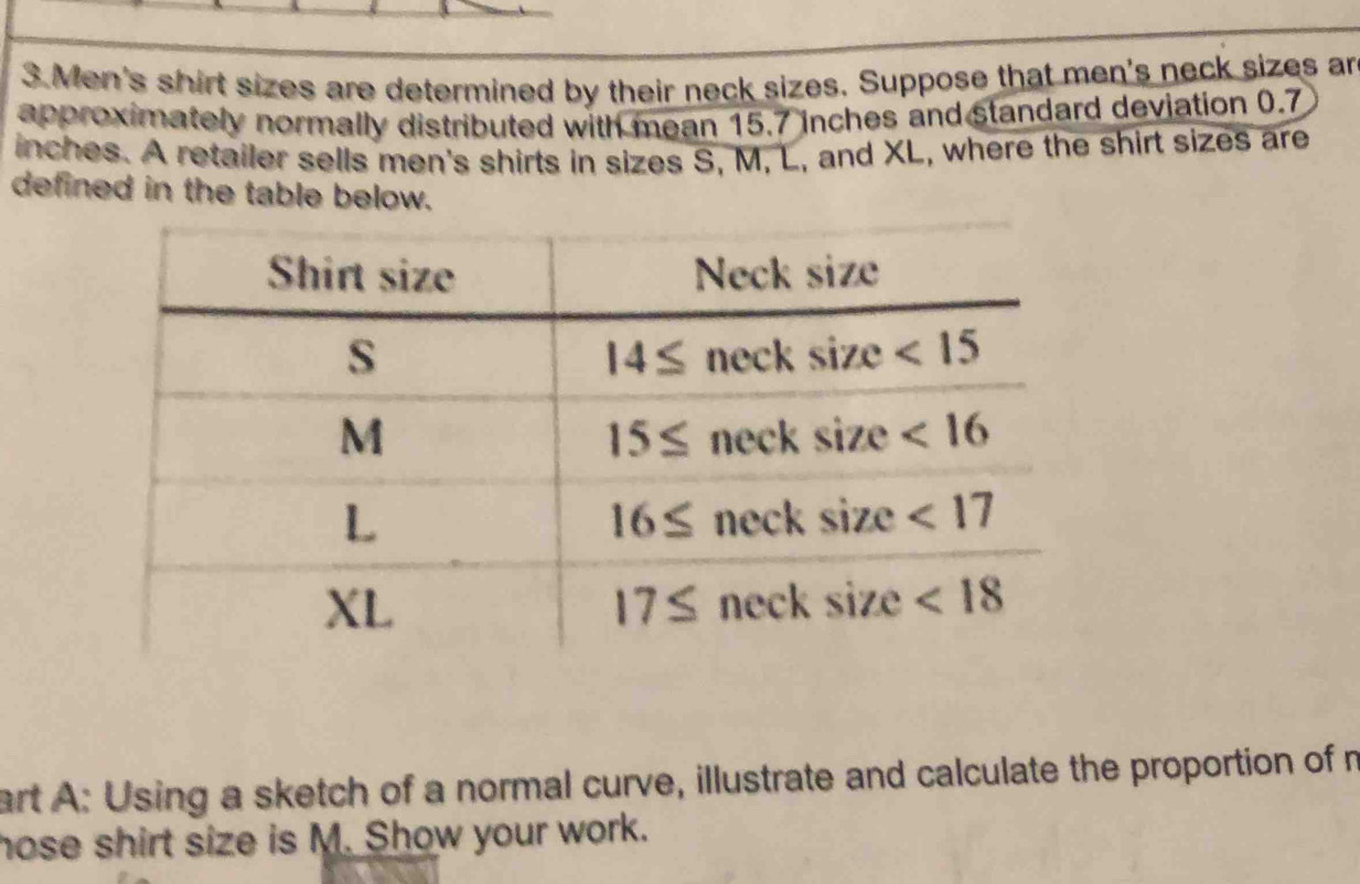 Men's shirt sizes are determined by their neck sizes. Suppose that men's neck sizes an
approximately normally distributed with mean 15.7 inches and standard deviation 0.7
inches. A retailer sells men's shirts in sizes S, M, L, and XL, where the shirt sizes are
defined in the table below.
art A: Using a sketch of a normal curve, illustrate and calculate the proportion of m
hose shirt size is M. Show your work.