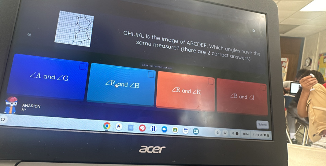 GHIJKL is the image of ABCDEF. Which angles have the
same measure? (there are 2 correct answers)
Se ect a I co-rect sot ons
∠ A and ∠ G ∠ F and ∠ H ∠ E and ∠ K
∠ B and ∠ J
AMARION
H°
Submit
Qct4 11:18 U