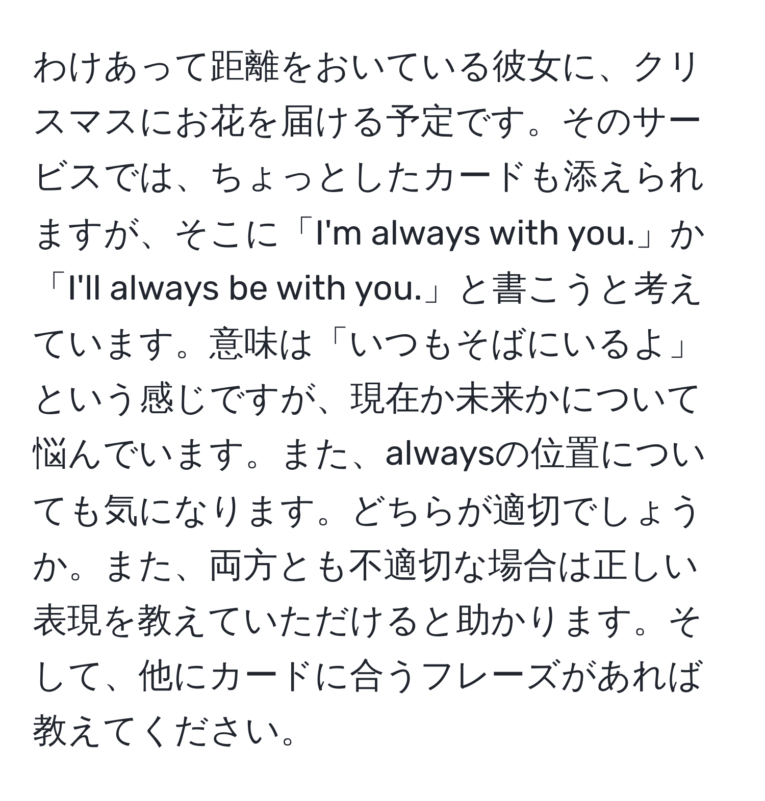 わけあって距離をおいている彼女に、クリスマスにお花を届ける予定です。そのサービスでは、ちょっとしたカードも添えられますが、そこに「I'm always with you.」か「I'll always be with you.」と書こうと考えています。意味は「いつもそばにいるよ」という感じですが、現在か未来かについて悩んでいます。また、alwaysの位置についても気になります。どちらが適切でしょうか。また、両方とも不適切な場合は正しい表現を教えていただけると助かります。そして、他にカードに合うフレーズがあれば教えてください。