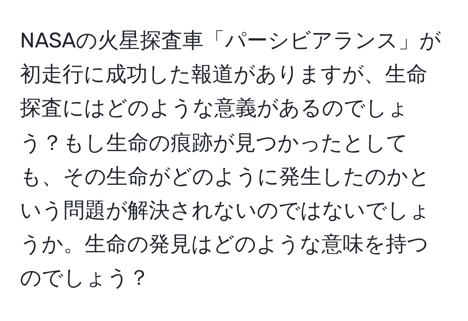 NASAの火星探査車「パーシビアランス」が初走行に成功した報道がありますが、生命探査にはどのような意義があるのでしょう？もし生命の痕跡が見つかったとしても、その生命がどのように発生したのかという問題が解決されないのではないでしょうか。生命の発見はどのような意味を持つのでしょう？