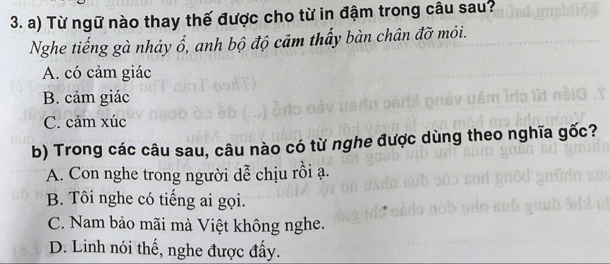 Từ ngữ nào thay thế được cho từ in đậm trong câu sau?
Nghe tiếng gà nhảy ổ, anh bộ độ cảm thấy bàn chân đỡ mỏi.
A. có cảm giác
B. cảm giác
C. cảm xúc
b) Trong các câu sau, câu nào có từ nghe được dùng theo nghĩa gốc?
A. Con nghe trong người dễ chịu rồi ạ.
B. Tôi nghe có tiếng ai gọi.
C. Nam bảo mãi mà Việt không nghe.
D. Linh nói thế, nghe được đấy.