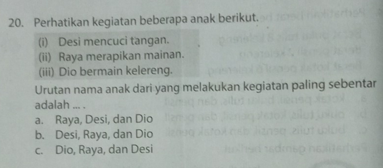 Perhatikan kegiatan beberapa anak berikut.
(i) Desi mencuci tangan.
(ii) Raya merapikan mainan.
(iii) Dio bermain kelereng.
Urutan nama anak dari yang melakukan kegiatan paling sebentar
adalah ... .
a. Raya, Desi, dan Dio
b. Desi, Raya, dan Dio
c. Dio, Raya, dan Desi