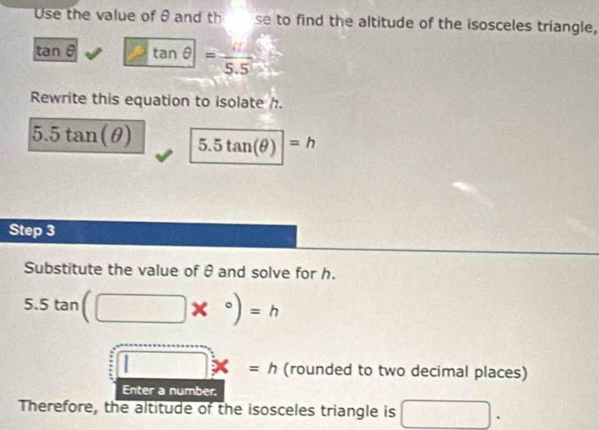 Use the value of θ and th se to find the altitude of the isosceles triangle,
tan θ tan θ =frac 5.5
Rewrite this equation to isolate h.
5.5tan (θ ) 5.5tan (θ )|=h
Step 3
Substitute the value of θ and solve for h.
5.5tan (□ *°)=h
□ x=h (rounded to two decimal places) 
Enter a number. 
Therefore, the altitude of the isosceles triangle is □.