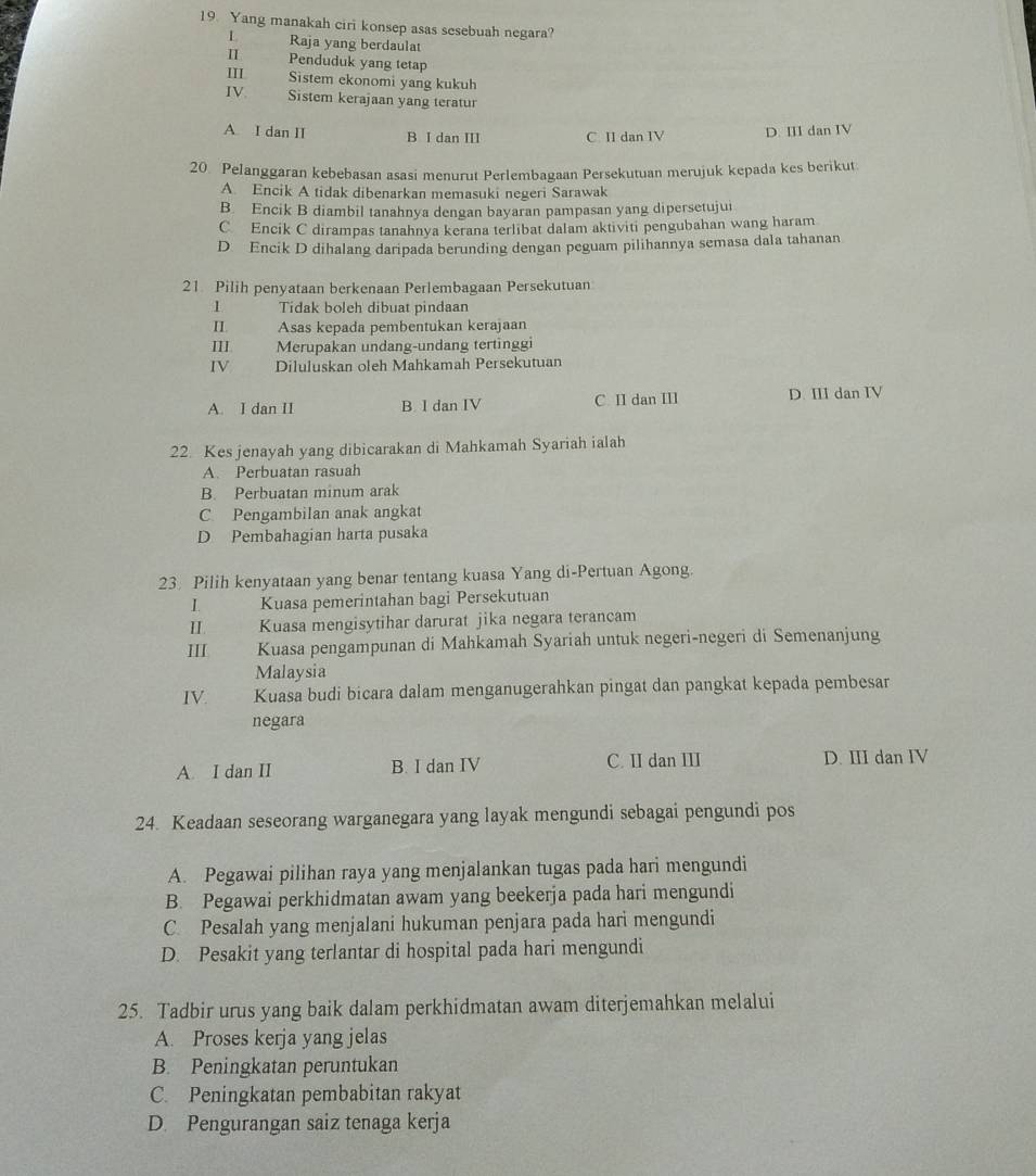 Yang manakah ciri konsep asas sesebuah negara?
L Raja yang berdaulat
π Penduduk yang tetap
III Sistem ekonomi yang kukuh
IV. Sistem kerajaan yang teratur
A I dan II B I dan III C II dan IV D. III dan IV
20 Pelanggaran kebebasan asasi menurut Perlembagaan Persekutuan merujuk kepada kes berikut
A Encik A tidak dibenarkan memasuki negeri Sarawak
B. Encik B diambil tanahnya dengan bayaran pampasan yang dipersetujui
C Encik C dirampas tanahnya kerana terlibat dalam aktiviti pengubahan wang haram
D Encik D dihalang daripada berunding dengan peguam pilihannya semasa dala tahanan
21 Pilih penyataan berkenaan Perlembagaan Persekutuan
1 Tidak boleh dibuat pindaan
II: Asas kepada pembentukan kerajaan
III Merupakan undang-undang tertinggi
IV Diluluskan oleh Mahkamah Persekutuan
A. I dan II B I dan IV C. II dan III D. III dan IV
22. Kes jenayah yang dibicarakan di Mahkamah Syariah ialah
A. Perbuatan rasuah
B. Perbuatan minum arak
C Pengambilan anak angkat
D Pembahagian harta pusaka
23. Pilih kenyataan yang benar tentang kuasa Yang di-Pertuan Agong.
Kuasa pemerintahan bagi Persekutuan
II. Kuasa mengisytihar darurat jika negara terancam
III Kuasa pengampunan di Mahkamah Syariah untuk negeri-negeri di Semenanjung
Malaysia
IV. Kuasa budi bicara dalam menganugerahkan pingat dan pangkat kepada pembesar
negara
A. I dan II B. I dan IV C. II dan III D. ⅢI dan IV
24. Keadaan seseorang warganegara yang layak mengundi sebagai pengundi pos
A. Pegawai pilihan raya yang menjalankan tugas pada hari mengundi
B. Pegawai perkhidmatan awam yang beekerja pada hari mengundi
C. Pesalah yang menjalani hukuman penjara pada hari mengundi
D. Pesakit yang terlantar di hospital pada hari mengundi
25. Tadbir urus yang baik dalam perkhidmatan awam diterjemahkan melalui
A. Proses kerja yang jelas
B. Peningkatan peruntukan
C. Peningkatan pembabitan rakyat
D. Pengurangan saiz tenaga kerja