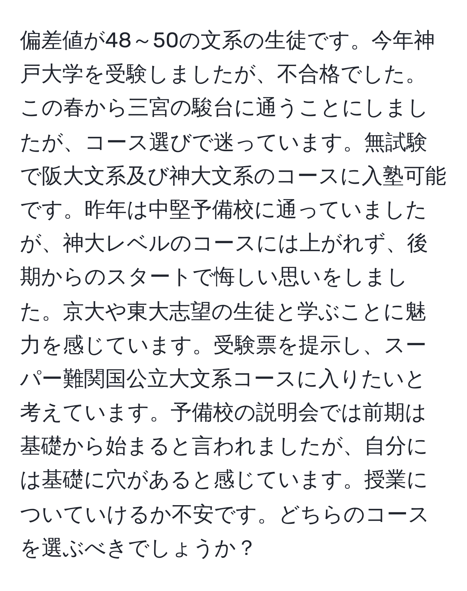 偏差値が48～50の文系の生徒です。今年神戸大学を受験しましたが、不合格でした。この春から三宮の駿台に通うことにしましたが、コース選びで迷っています。無試験で阪大文系及び神大文系のコースに入塾可能です。昨年は中堅予備校に通っていましたが、神大レベルのコースには上がれず、後期からのスタートで悔しい思いをしました。京大や東大志望の生徒と学ぶことに魅力を感じています。受験票を提示し、スーパー難関国公立大文系コースに入りたいと考えています。予備校の説明会では前期は基礎から始まると言われましたが、自分には基礎に穴があると感じています。授業についていけるか不安です。どちらのコースを選ぶべきでしょうか？