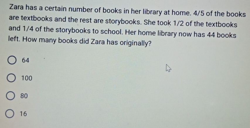 Zara has a certain number of books in her library at home. 4/5 of the books
are textbooks and the rest are storybooks. She took 1/2 of the textbooks
and 1/4 of the storybooks to school. Her home library now has 44 books
left. How many books did Zara has originally?
64
100
80
16