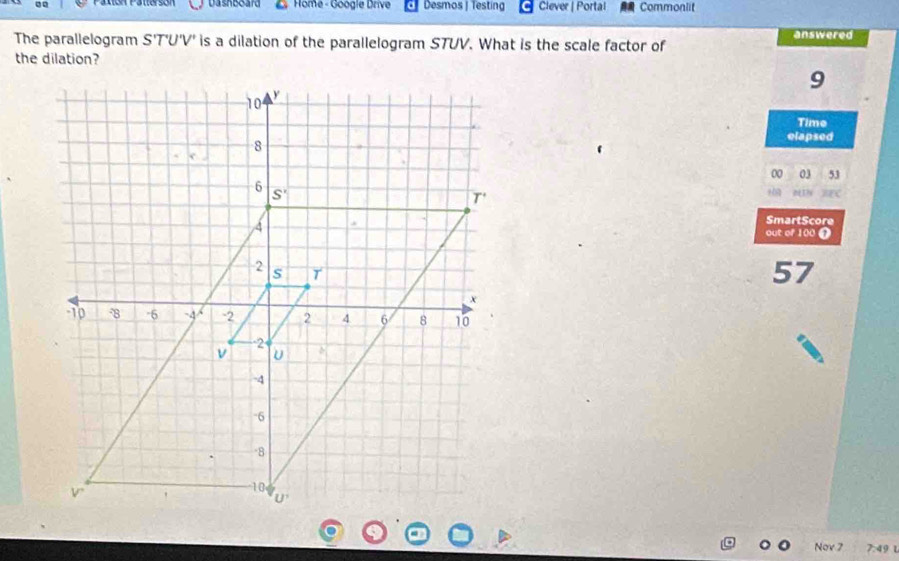 Patón Pattersón  Home - Google Drive Desmos | Testing Clever | Portal Commonlit
The parallelogram S' 'T'U'V' is a dilation of the parallelogram STUV. What is the scale factor of answered
the dilation?
9
Time
elapsed
00 03 53
“
SmartScore
out of 100 T
57
Nov 7 7:4 L