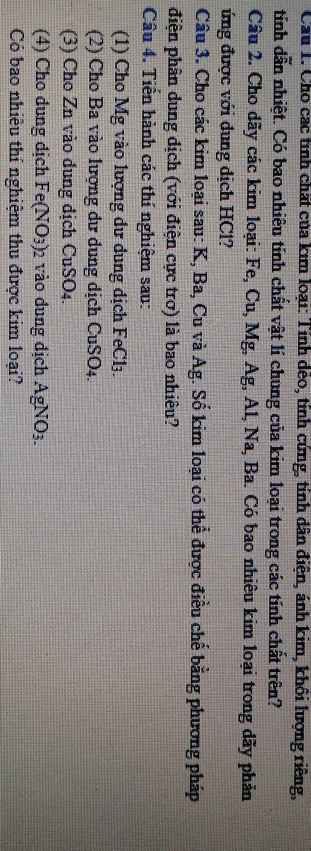 Cầu 1. Cho các tinh chất của kim loại: Tính đẻo, tnh cứng, tỉnh dân điện, ảnh kim, khối lượng riêng, 
tính dẫn nhiệt. Có bao nhiêu tính chất vật lí chung của kim loại trong các tính chất trên? 
Cầu 2. Cho dãy các kim loại: Fe, Cu, Mg, Ag, Al, Na, Ba. Có bao nhiêu kim loại trong đãy phản 
ứng được với dung địch HCl? 
Câu 3. Cho các kim loại sau: K, Ba, Cu và Ag. Số kim loại có thể được điều chế bằng phương pháp 
điện phân dung dịch (với điện cực trơ) là bao nhiêu? 
Câu 4. Tiến hành các thí nghiệm sau: 
(1) Cho Mg vào lượng dư dung địch FeCl₃
(2) Cho Ba vào lượng dư đung địch CuSO_4
(3) Cho Zn vào đung địch C uSO_4. 
(4) Cho dung dịch Fe(NO_3) 2 vào đung địch AgNO_3
Có bao nhiêu thí nghiệm thu được kim loại?