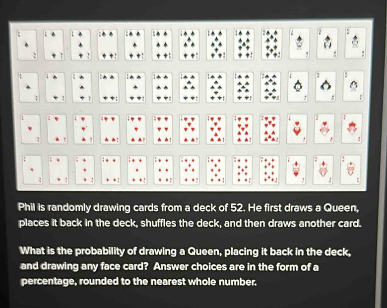 a ? 
: ' 
: : 
2 
: 、 
: 6 
. 2 . 
: : : 6 : 
. 
: 
: . 
Phil is randomly drawing cards from a deck of 52. He first draws a Queen, 
places it back in the deck, shuffles the deck, and then draws another card. 
What is the probability of drawing a Queen, placing it back in the deck, 
and drawing any face card? Answer choices are in the form of a 
percentage, rounded to the nearest whole number.