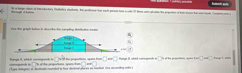 This question: 1 point(s) possible Submit quiz 
In a large class of introductory Statistics students, the professor has each person toss a coin 37 times and calculate the proportion of their tosses that were heads. Complete parts a 
through d below 
Use the graph below to describe the sampling distribution model. 
Range A, which corresponds to □ % bi the proportions, spans from □ and □ Range B, which corresponds to □ % of the proportions, spans from □ and □. Range C, which 
corresponds to □ % of the proportions, spans from □ and □
(Type integers or decimals rounded to four decimal places as needed. Use ascending order.)