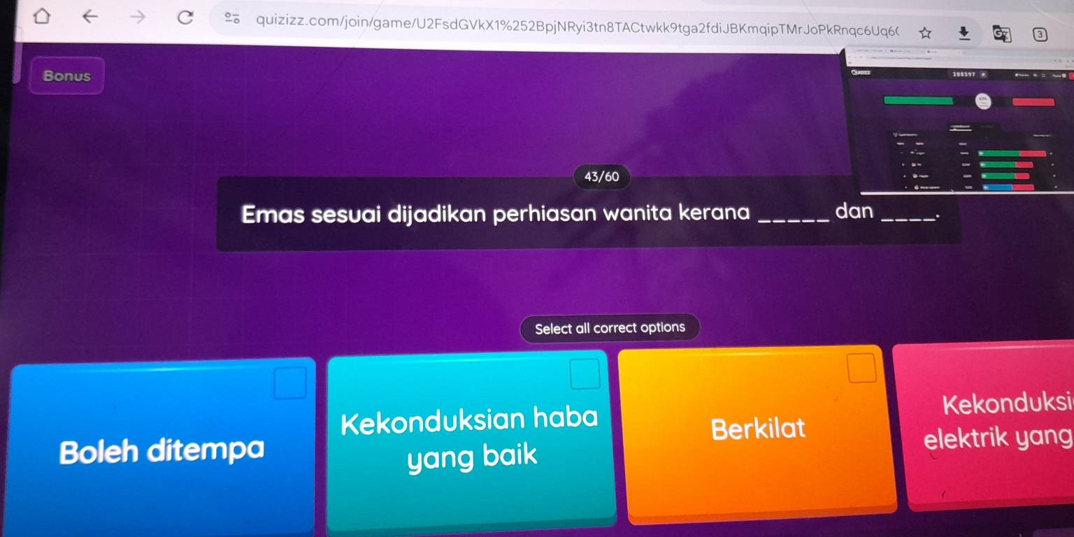 quizizz.com/join/game/U2FsdGVkX1%252BpjNRyi3tn8TACtwkk9tga2fdiJBKmqipTMrJoPkRnqc6Uq6(
Bonus
43/60
Emas sesuai dijadikan perhiasan wanita kerana _dan_
Select all correct options
Kekonduksian haba Kekonduksi
Berkilat
Boleh ditempa elektrik yang
yang baik