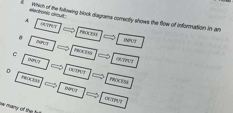 electronic circuit::
6. Which of the following block diagrams correctly shows the flow of information in an
A OUTPUT PROCESS
INPUT
B INPUT
C
PROCESS OUTPUT
INPUT OUTPUT
D
PROCESS
PROCESS INPUT
OUTPUT
w many of the f