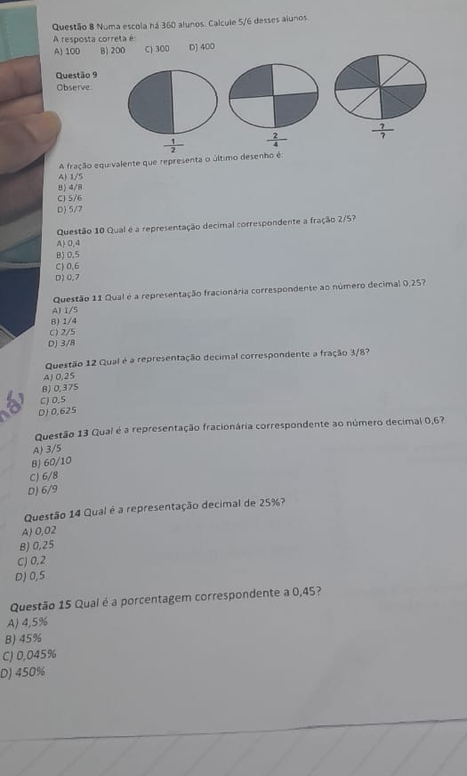 Numa escola há 360 alunos. Calcule 5/6 desses alunos.
A resposta correta é:
A) 100 B) 200 C) 300 D) 400
Questão 9
Observe
 ?/? 
 1/2 
A fração equivalente que representa o último desenho é:
A) 1/5
8) 4/8
C) 5/6
D) 5/7
Questão 10 Qual é a representação decimal correspondente a fração 2/5?
A 0,4
B) 0.5
C) 0.6
D)0.7
Questão 11 Qual é a representação fracionária correspondente ao número decimal 0,257
A) 1/5
B) 1/4
C) 2/5
D) 3/8
Questão 12 Qual é a representação decimal correspondente a fração 3/87
A) 0,25
B)0,375
CJ 0,5
D) 0,625
Questão 13 Qual é a representação fracionária correspondente ao número decimal 0,67
A) 3/5
BJ 60/10
C) 6/8
D) 6/9
Questão 14 Qual é a representação decimal de 25%?
A) 0,02
B) 0,25
C) 0,2
D) 0,5
Questão 15 Qual é a porcentagem correspondente a 0,45?
A) 4,5%
B) 45%
C) 0,045%
D) 450%