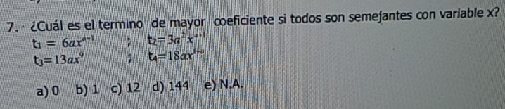 · ¿Cuál es el termino de mayor coeficiente si todos son semejantes con variable x?
t_1=6ax^(a-1); t_2=3a^2x^(a+1)
t_3=13ax^9 1 t_4=18ax^(1+a)
a) 0 b) 1 c) 12 d) 144 e) N.A.