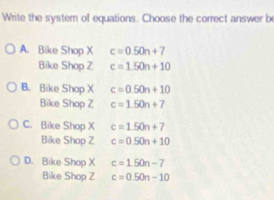 Write the system of equations. Choose the correct answer be
A. Bike Shop X c=0.50n+7
Bike Shop Z c=1.50n+10
B. Bike Shop X c=0.50n+10
Bike Shop Z c=1.50n+7
C. Bike Shop X c=1.50n+7
Bike Shop Z c=0.50n+10
D. Bike Shop X c=1.50n-7
Bike Shop Z c=0.50n-10