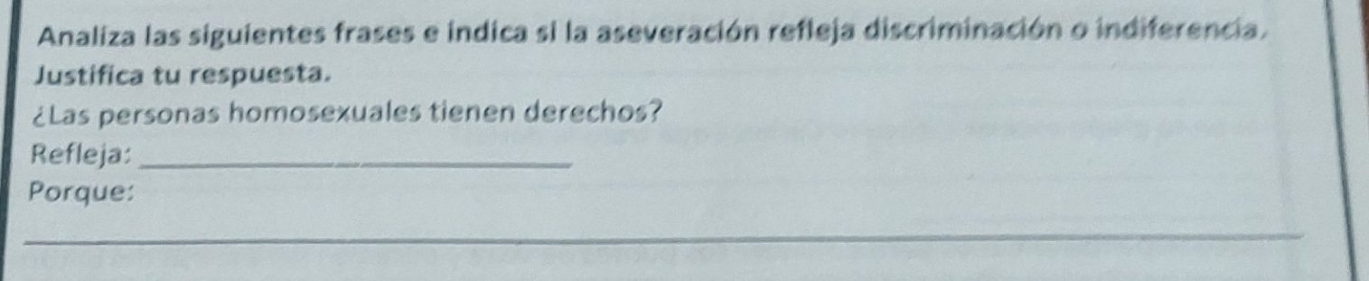 Analiza las siguientes frases e indica si la aseveración refleja discriminación o indiferencia, 
Justifica tu respuesta. 
¿Las personas homosexuales tienen derechos? 
Refleja:_ 
Porque: