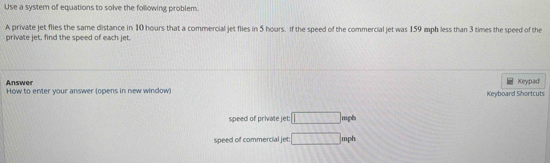 Use a system of equations to solve the following problem. 
A private jet flies the same distance in 10 hours that a commercial jet flies in 5 hours. If the speed of the commercial jet was 159 mph less than 3 times the speed of the 
private jet, find the speed of each jet. 
Answer Keypad 
How to enter your answer (opens in new window) Keyboard Shortcuts 
speed of private jet: □ mph
speed of commercial jet: □ mph