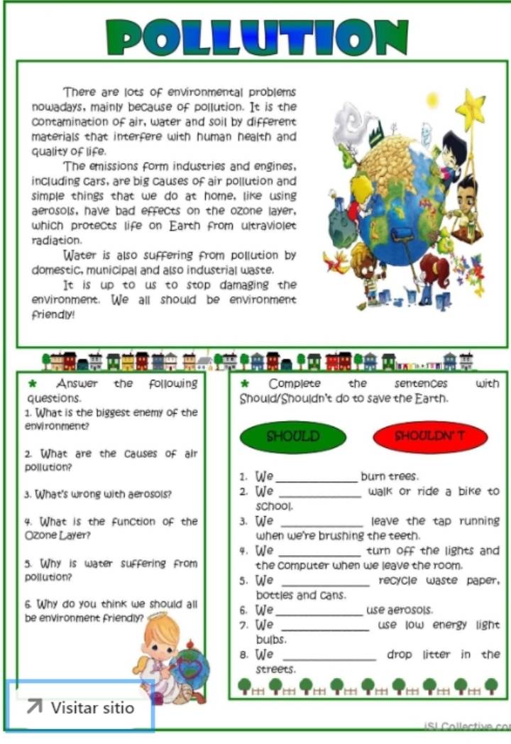 There are lots of environmental problems 
nowadays, mainly because of pollution. It is the 
Contamination of air, water and soil by different 
materials that interfere with human health and 
quality of life. 
The emissions form industries and engines, 
including cars, are big causes of air pollution and 
simple things that we do at home, like using 
aerosols, have bad effects on the ozone layer, 
which protects life on Earth from ultraviolet 
radiation. 
Water is also suffering from pollution by 
domestic, municipal and also industrial waste. 
It is up to us to stop damaging the 
environment. We all should be environment 
friendly! 
Na 
* Answer the following * Complete the sentences with 
questions. Should/Shouldn't do to save the Earth. 
1. What is the biggest enemy of the 
environment? 
SHOULD SHOULDN' T 
2. What are the Causes of air 
pollution? 
1. We _burn trees. 
3. What's wrong with aerosols? 2. We _walk or ride a bike to 
school. 
4. What is the funCtion of the 3. We _leave the tap running 
Ozone Layer? when we're brushing the teeth. 
4. We _turn off the lights and 
5. Why is water suffering from the computer when we leave the room. 
pollution? 5. We _recycle waste paper. 
bottles and cans. 
6. Why do you think we should all 6. We _use aerosols. 
be environment friendly? 7. We _use low energy light 
bulbs. 
8. We _drop litter in the 
streets. 
HH + 
7 Visitar sitio 
S I Collective cor
