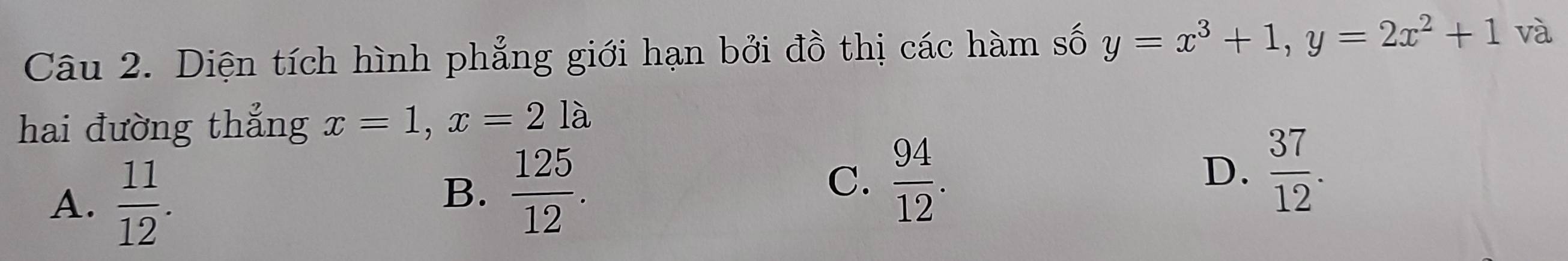 Diện tích hình phẳng giới hạn bởi đồ thị các hàm số y=x^3+1, y=2x^2+1 và
hai đường thẳng x=1, x=21 à
A.  11/12 .
B.  125/12 .
C.  94/12 .
D.  37/12 .