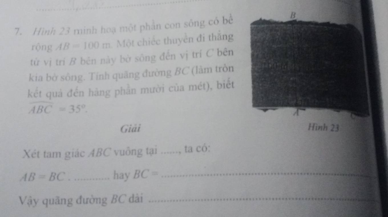 Hình 23 minh hoạ một phân con sông có bề 
B 
rộng AB=100m Một chiếc thuyền đi thắng 
từ vị trí B bēn này bờ sông đến vị trí C bên 
kia bờ sông. Tính quãng đường BC (làm tròn 
kết quả đến hàng phần mười của mét), biết
widehat ABC=35°. 
a 
Giải Hình 23 
Xét tam giác ABC vuông tại ......, ta có:
AB=BC _hay BC= _ 
Vậy quãng đường BC dài_