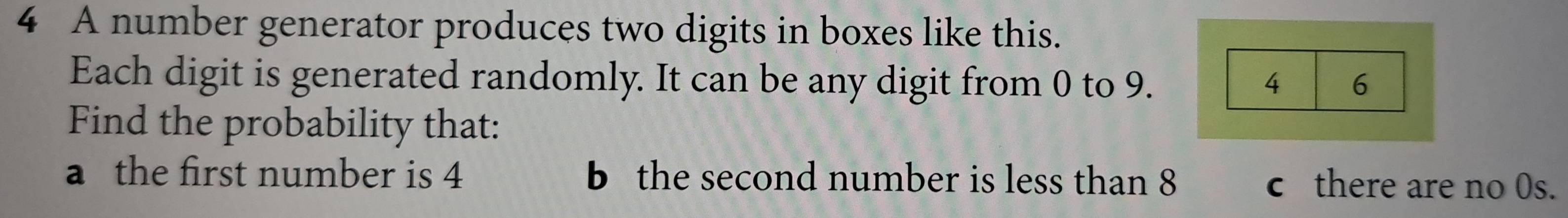 A number generator produces two digits in boxes like this. 
Each digit is generated randomly. It can be any digit from 0 to 9. 4 6 
Find the probability that: 
a the first number is 4 b the second number is less than 8 c there are no 0s.