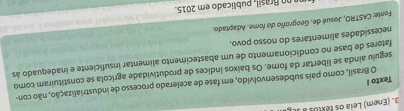 (Enem) Leia os textos ) 
O Brasil, como país subdesenvolvido, em fase de acelerado processo de industrialização, não con- 
Texto I 
seguiu ainda se libertar da fome. Os baixos índices de produtividade agrícola se constituíram como 
fatores de base no condicionamento de um abastecimento alimentar insuficiente e inadequado às 
necessidades alimentares do nosso povo. 
Fonte: CASTRO, Josué de. Geografí do fome. Adaptado. 
n rasil, publicado em 2015.