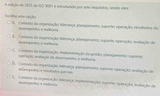 A edição de 2015 da ISO 9001 é estruturada por sete requisitos, sendo eles:
Escolha uma opção:
A. Contexto da organização; liderança; planejamento; suporte; operação; resultados do
desempenho; e melhoria.
B. Contexto da organização; liderança; planejamento; suporte; operação; avaliação de
desempenho; e melhoria.
C. Contexto da organização; implementação da gestão; planejamento; suporte;
operação; avaliação de desempenho; e melhoria.
h. Contexto da organização; liderança; planejamento; suporte; operação; avaliação de
desempenho; e resultados parciais.
E. Contexto da organização; liderança; implementação; suporte; operação; avaliação de
desempenho; e melhoria.