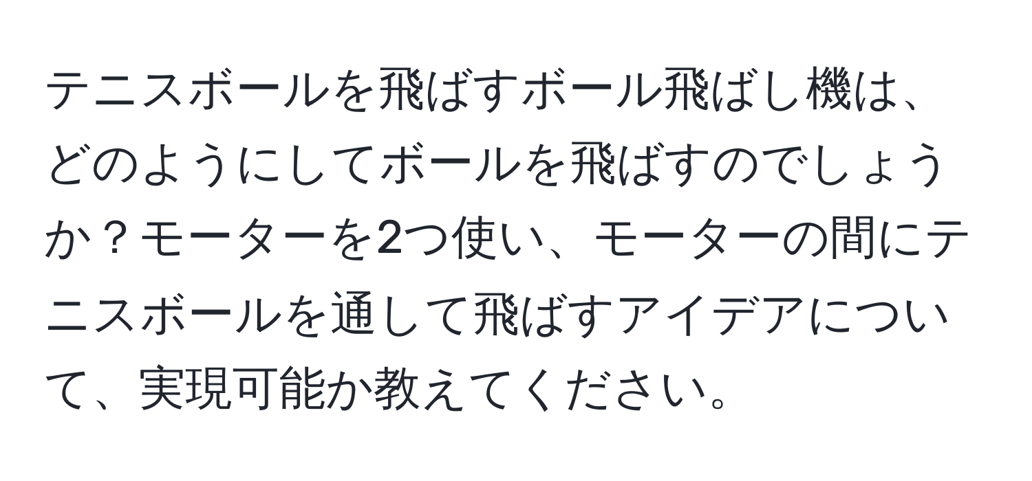 テニスボールを飛ばすボール飛ばし機は、どのようにしてボールを飛ばすのでしょうか？モーターを2つ使い、モーターの間にテニスボールを通して飛ばすアイデアについて、実現可能か教えてください。