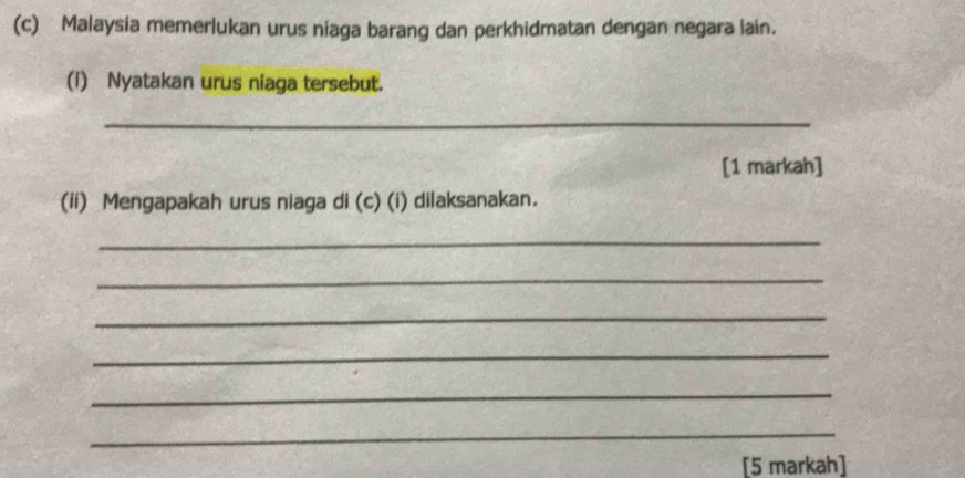 Malaysia memerlukan urus niaga barang dan perkhidmatan dengan negara lain. 
(i) Nyatakan urus niaga tersebut. 
_ 
[1 markah] 
(ii) Mengapakah urus niaga di (c) (i) dilaksanakan. 
_ 
_ 
_ 
_ 
_ 
_ 
[5 markah]