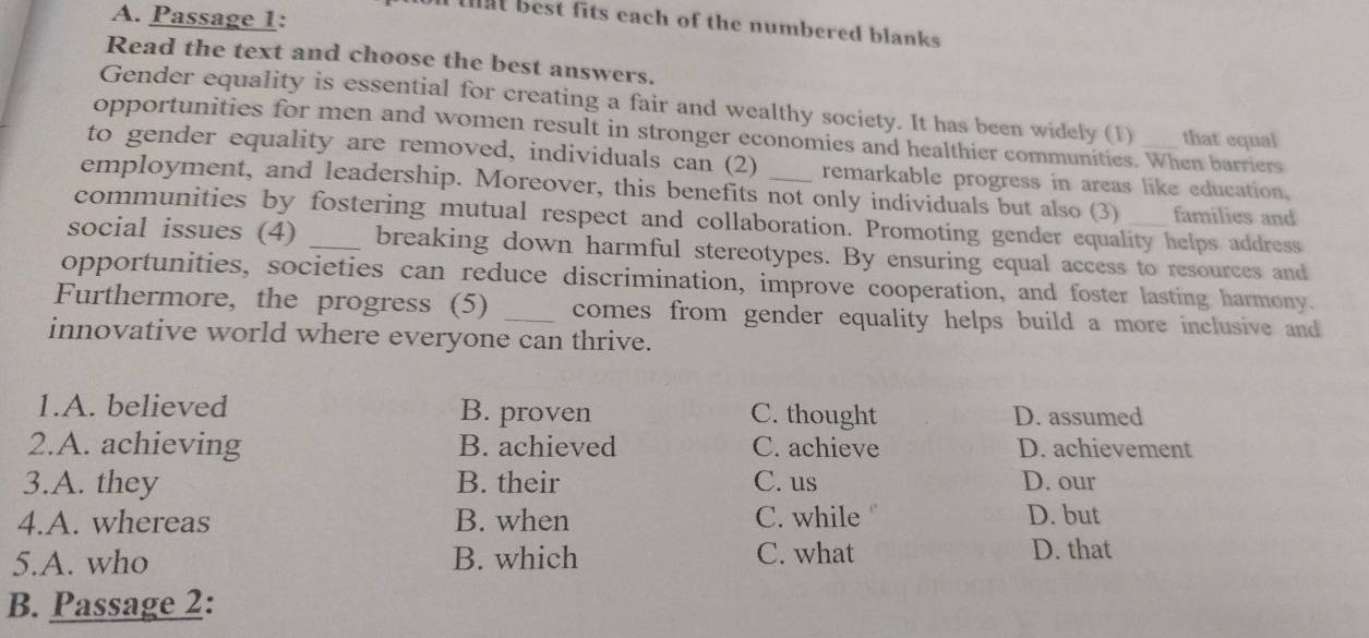 Passage 1:
l that best fits each of the numbered blanks .
Read the text and choose the best answers.
Gender equality is essential for creating a fair and wealthy society. It has been widely (1) that equal
opportunities for men and women result in stronger economies and healthier communities. When barriers
to gender equality are removed, individuals can (2) remarkable progress in areas like education,
employment, and leadership. Moreover, this benefits not only individuals but also (3) families and
communities by fostering mutual respect and collaboration. Promoting gender equality helps address
social issues (4) _breaking down harmful stereotypes. By ensuring equal access to resources and
opportunities, societies can reduce discrimination, improve cooperation, and foster lasting harmony.
Furthermore, the progress (5) _comes from gender equality helps build a more inclusive and 
innovative world where everyone can thrive.
1.A. believed B. proven D. assumed
C. thought
2.A. achieving B. achieved C. achieve D. achievement
3.A. they B. their C. us D. our
4.A. whereas B. when C. while D. but
5.A. who B. which C. what D. that
B. Passage 2: