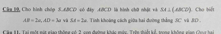 Câu 10, Cho hình chóp S. ABCD có đáy ABCD là hình chữ nhật và SA⊥ (ABCD). Cho biết
AB=2a, AD=3a và SA=2a. Tính khoảng cách giữa hai đường thẳng SC và BD. 
Câu 11. Tai một nút giao thông có 2 con đường khác mức. Trên thiết kể, trong không gian Qxvz hai