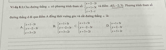 Ví dụ 8.1:Cho đường thẳng △ có phương trình tham số: beginarrayl x=2-2t y=1+3t z=3-tendarray. và điểm A(1;-2;3). Phương trình tham số
đường thẳng d đi qua điểm A đồng thời vuông góc và cắt đường thẳng △ là:
_
A beginarrayl x=1-5t y=-2-3t z=3+2tendarray. B. beginarrayl x=1+5t y=-2+3t z=3+2tendarray. C. beginarrayl x=1+5t y=-2-3t z=3+2tendarray. D beginarrayl x=1+5t y=2-3t z=3+2tendarray.
_
_
_