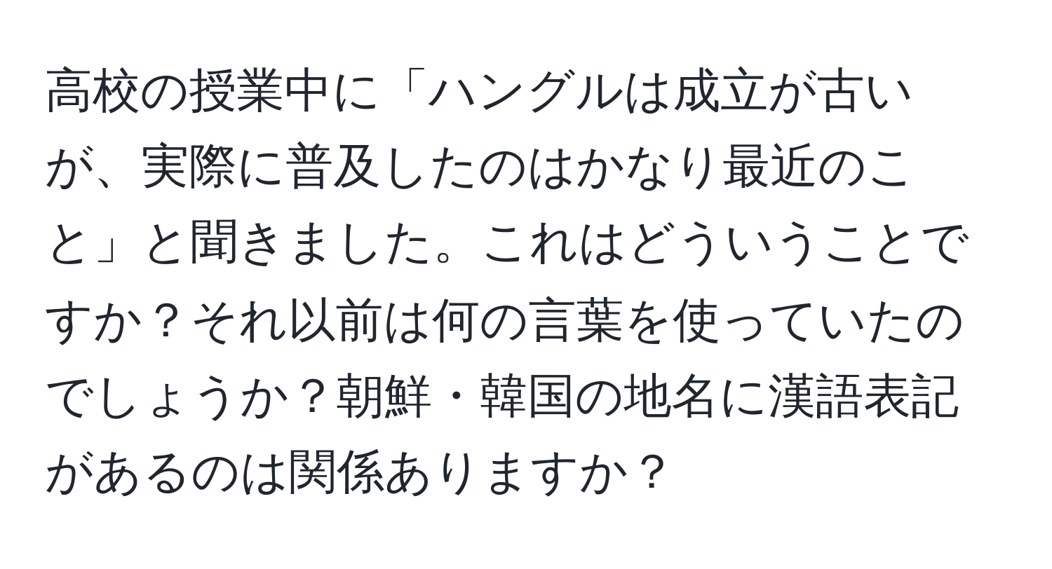 高校の授業中に「ハングルは成立が古いが、実際に普及したのはかなり最近のこと」と聞きました。これはどういうことですか？それ以前は何の言葉を使っていたのでしょうか？朝鮮・韓国の地名に漢語表記があるのは関係ありますか？