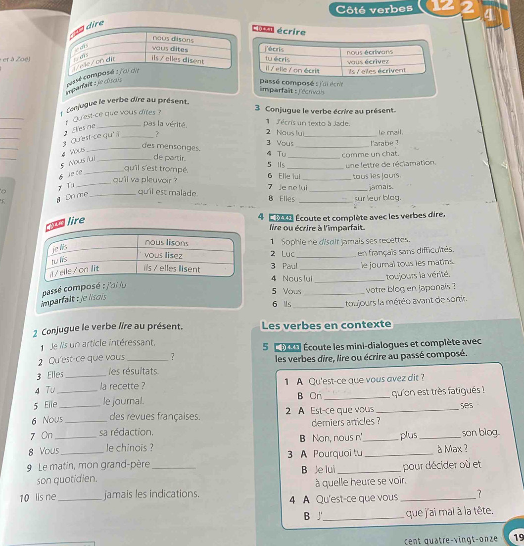 Côté verbes
4
re
Coan écrire
et à Zoé) 
imparfait : je disais cassé c
passé composé : j'ai écrit
imparfait : j'écrivais 
_
1 Conjugue le verbe dire au présent.
3 Conjugue le verbe écrire au présent.
_
Qu'est-ce que vous dites?
1 J'écris un texto à Jade.
_
_
2 Elles ne _pas la vérité.
2 Nous lui le mail.
_
_
3 Qu'est-ce qu' il _?
3 Vous l'arabe ?
_des mensonges.
_
4 Vous
5 Nous lui_
de partir. 4 Tu _comme un chat.
5 lls une lettre de réclamation.
6 Je te
_qu'il s'est trompé. 6 Elle lui
qu'il va pleuvoir ? _tous les jours.
7 Tu
_
7 Je ne lui
o _jamais.
8 On me _qu’il est malade.
8 Elles
S. _sur leur blog.
nd lire
4  9e Écoute et complète avec les verbes dire,
lire ou écrire à l'imparfait.
1 Sophie ne disait jamais ses recettes.
2 Luc_
en français sans difficultés.
3 Paul_
le journal tous les matins.
4 Nous lui
passé composé : j'ai lu __toujours la vérité.
5 Vous votre blog en japonais ?
imparfait : je lisais 
6 lls _toujours la météo avant de sortir.
2 Conjugue le verbe lire au présent. Les verbes en contexte
1 Je lis un article intéressant.
5   oke Écoute les mini-dialogues et complète avec
2 Qu'est-ce que vous _?
les verbes dire, lire ou écrire au passé composé.
3 Elles _les résultats.
4 Tu la recette ? 1 A Qu'est-ce que vous avez dit ?
B On
5 Elle__ le journal. _qu'on est très fatigués !
6 Nous des revues françaises. 2 A Est-ce que vous_
ses
7 On __sa rédaction. derniers articles ?
B Non, nous n plus _son blog.
8 Vous _le chinois ? _à Max ?
3 A Pourquoi tu
9 Le matin, mon grand-père __pour décider où et
B Je lui
son quotidien.
à quelle heure se voir.
10 lls ne _jamais les indications. _?
4 A Qu'est-ce que vous
B J_ que j'ai mal à la tête.
cent quatre-vingt-onze 19