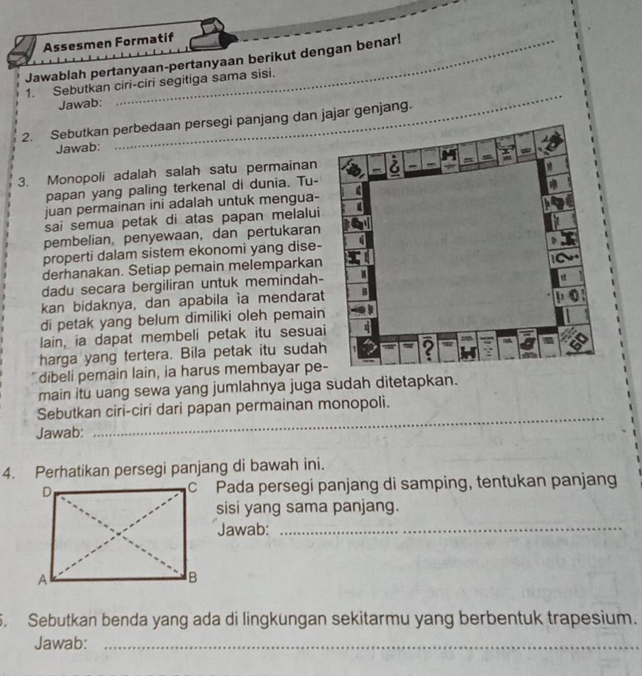 Assesmen Formatif 
Jawablah pertanyaan-pertanyaan berikut dengan benar! 
1. Sebutkan ciri-ciri segitiga sama sisi. 
Jawab: 
2. Sebutkan perbedaan persegi panjang dan jajar genjang. 
Jawab: 
3. Monopoli adalah salah satu permainan 
papan yang paling terkenal di dunia. Tu- 
juan permainan ini adalah untuk mengua- 
sai semua petak di atas papan melalui 
pembelian, penyewaan, dan pertukaran 
properti dalam sistem ekonomi yang dise- 
derhanakan. Setiap pemain melemparkan 
dadu secara bergiliran untuk memindah- 
kan bidaknya, dan apabila ía mendarat 
di petak yang belum dimiliki oleh pemain 
lain, ia dapat membeli petak itu sesuai 
harga yang tertera. Bila petak itu sudah 
dibeli pemain lain, ia harus membayar pe- 
main itu uang sewa yang jumlahnya juga sudah ditetapkan. 
_ 
Sebutkan ciri-ciri dari papan permainan monopoli. 
Jawab: 
4. Perhatikan persegi panjang di bawah ini. 
c Pada persegi panjang di samping, tentukan panjang 
sisi yang sama panjang. 
Jawab:_ 
. Sebutkan benda yang ada di lingkungan sekitarmu yang berbentuk trapesium. 
Jawab:_