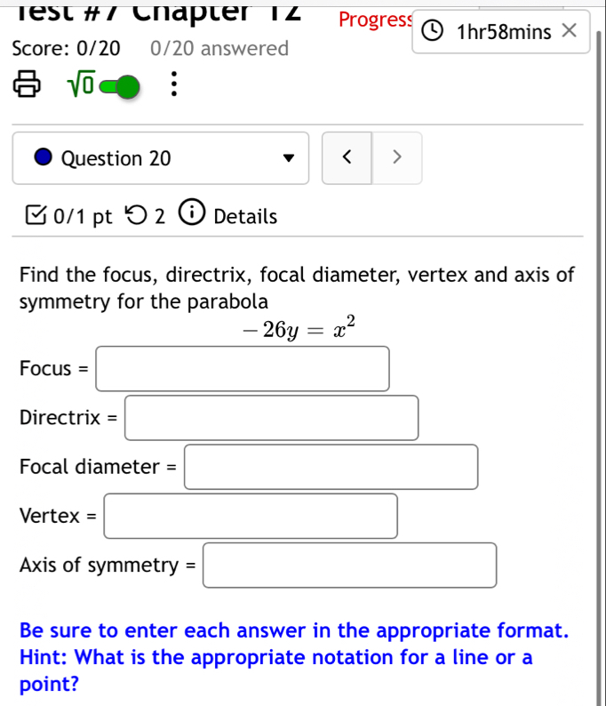 rest #7 Chäpter 12 Progress 1hr58mins × 
Score: 0/20 0/20 answered 
sqrt(0) 
Question 20 < > 
0/1 pt つ 2 Details 
Find the focus, directrix, focal diameter, vertex and axis of 
symmetry for the parabola 
□  -26y=x^2
Focus=□
n )1re ctrix cr =□ 
. 
Focal diameter =□ 
Vertex =□ 
(-y-()=()(x-)) 
Axis of symmetry =□ 
Be sure to enter each answer in the appropriate format. 
Hint: What is the appropriate notation for a line or a 
point?