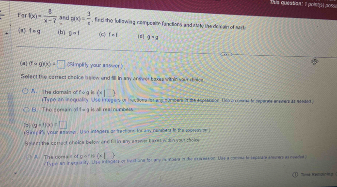 This question: 1 point(s) possil
For f(x)= 8/x-7  and g(x)= 3/x  , find the following composite functions and state the domain of each
(a) fcirc g (b) gcirc f (c) f o f (d) gcirc g
(a) (fcirc g)(x)=□ (Simplify your answer.)
Select the correct choice below and fill in any answer boxes within your choice
A. The domain of f o g is  x|□ 
(Type an inequality. Use integers or fractions for any numbers in the expression. Use a comma to separate answers as needed )
B. The domain of fog is all real numbers
(b) (gcirc f)(x)=□
(Simplify your answer. Use integers or fractions for any numbers in the expression )
Select the correct choice below and fill in any answer boxes within your choice
A. The domain of qcirc f is  x|
(Type an inequality. Use integers or fractions for any numbers in the expression. Use a comma to separate answers as needed)
4 Time Remaining: