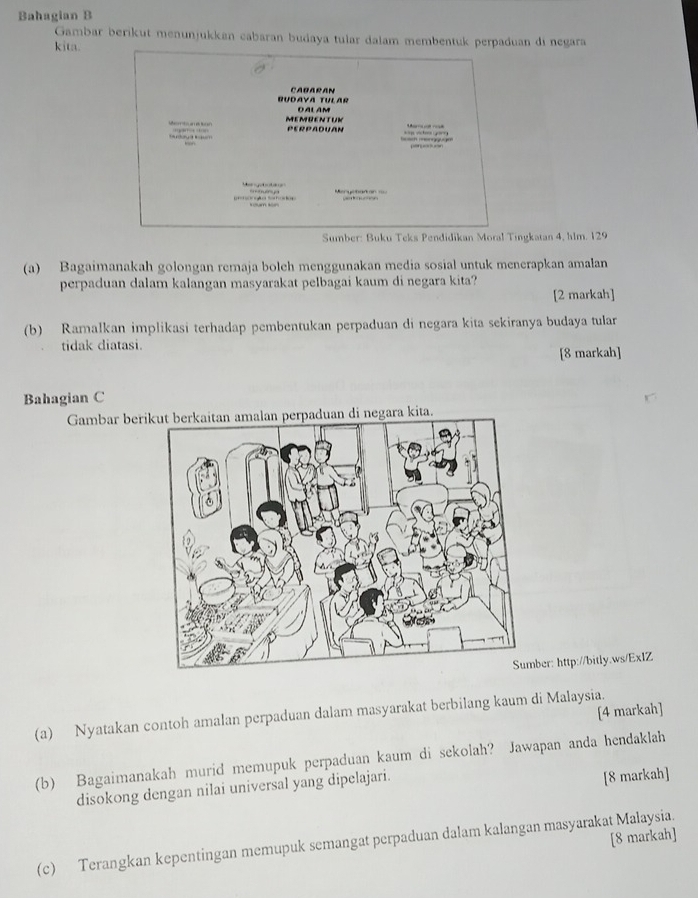 Bahagian B 
Gambar berikut menunjukken cabaran budaya tular dalam membentuk perpaduan di negara 
kita. 
RUDAYA TULAR CAbARAN 
MEmRENTUK DALAM 
PERPADUAN 
= p vchoo 2?) 
Me e t ta 
ongãa Sehodas 
Sumber: Buku Teks Pendidikan Moral Tingkatan 4, hlm. 129 
(a) Bagaimanakah golongan remaja boleh menggunakan media sosial untuk menerapkan amalan 
perpaduan dalam kalangan masyarakat pelbagai kaum di negara kita? 
[2 markah] 
(b) Ramalkan implikasi terhadap pembentukan perpaduan di negara kita sekiranya budaya tular 
tidak diatasi. 
[8 markah] 
Bahagian C 
Gambar beri negara kita. 
ber: http://bitly.ws/ExIZ 
[4 markah] 
(a) Nyatakan contoh amalan perpaduan dalam masyarakat berbilang kaum di Malaysia. 
(b) Bagaimanakah murid memupuk perpaduan kaum di sekolah? Jawapan anda hendaklah 
disokong dengan nilai universal yang dipelajari. 
[8 markah] 
[8 markah] 
(c) Terangkan kepentingan memupuk semangat perpaduan dalam kalangan masyarakat Malaysia.