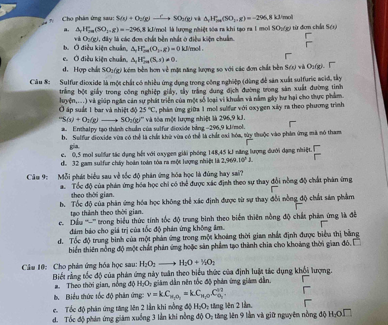 7:  Cho phản ứng sau: S(s)+O_2(g)to SO_2(g) và △ _rH_(298)°(SO_2,g)=-296,8kJ/mol
a. △ _fH_(298)°(SO_2,g)=-296 ,8 kJ/mol là lượng nhiệt tỏa ra khi tạo ra 1 mol SO_2(g) từ đơn chất S(s)
và O_2(g) 1, đây là các đơn chất bền nhất ở điều kiện chuẩn.
b. Ở điều kiện chuẩn, △ _fH_(298)°(O_2,g)=0 kJ/mol .
c. Ở điều kiện chuẩn, △ _fH_(298)°(S,s)!= 0.
d. Hợp chất SO_2(g) kém bền hơn về mặt năng lượng so với các đơn chất bền S(s) và O_2(g)
Câu 8: Sulfur dioxide là một chất có nhiều ứng dụng trong công nghiệp (dùng đề sản xuất sulfuric acid, tây
trắng bột giấy trong công nghiệp giấy, tẩy trắng dung dịch đường trong sản xuất đường tinh
luyện,...) và giúp ngăn cản sự phát triển của một số loại vi khuẩn và nấm gây hư hại cho thực phẩm.
Ở áp suất 1 bar và nhiệt độ 25°C , phản ứng giữa 1 mol sulfur với oxygen xảy ra theo phương trình
''S(s)+O_2(g)to SO_2(g) ' và tỏa một lượng nhiệt là 296,9 kJ.
a. Enthalpy tạo thành chuẩn của sulfur dioxide bằng −296,9 kJ/mol.
b. Sulfur dioxide vừa có thể là chất khử vừa có thể là chất oxi hóa, tùy thuộc vào phản ứng mà nó tham
gia.
c. 0,5 mol sulfur tác dụng hết với oxygen giải phóng 148,45 kJ năng lượng dưới dạng nhiệt.
d. 32 gam sulfur cháy hoàn toàn tỏa ra một lượng nhiệt là 2,969.10^5J.
Câu 9: Mỗi phát biểu sau về tốc độ phản ứng hóa học là đúng hay sai?
a. Tốc độ của phản ứng hóa học chỉ có thể được xác định theo sự thay đổi nồng độ chất phản ứng
theo thời gian.
b. Tốc độ của phản ứng hóa học không thể xác định được từ sự thay đồi nồng độ chất sản phẩm
tạo thành theo thời gian.
c. Dấu “” trong biểu thức tính tốc độ trung bình theo biến thiên nồng độ chất phản ứng là đề
đảm bảo cho giá trị của tốc độ phản ứng không âm.
d. Tốc độ trung bình của một phản ứng trong một khoảng thời gian nhất định được biểu thị bằng
biến thiên nồng độ một chất phản ứng hoặc sản phẩm tạo thành chia cho khoảng thời gian đó.
Câu 10: Cho phản ứng hóa học sau: H_2O_2to H_2O+1/2O_2
Biết rằng tốc độ của phản ứng này tuân theo biểu thức của định luật tác dụng khối lượng.
a. Theo thời gian, nồng độ H_2O_2 giảm dần nên tốc độ phản ứng giảm dần.
b. Biểu thức tốc độ phản ứng: nu =k.C_H_2O_2=k.C_H_2O.C_O_2^1/2.
c.  Tốc độ phản ứng tăng lên 2 lần khi nồng độ H_2O_2 tăng lên 2 lần.
đ. Tốc độ phản ứng giảm xuống 3 lần khi nồng độ O_2 tăng lên 9 lần và giữ nguyên nồng độ H_2O.□